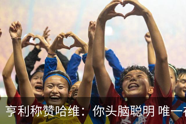 亨利称赞哈维：你头脑聪明 唯一在你之上是瓜帅