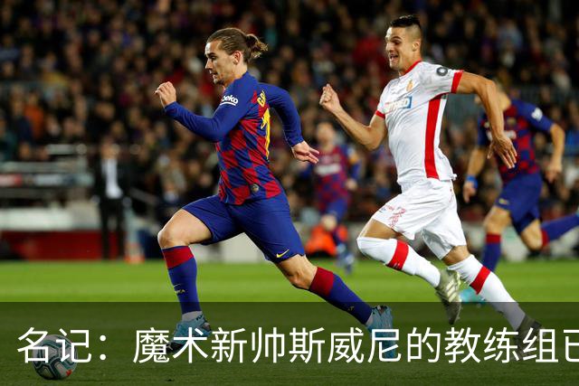 名记：魔术新帅斯威尼的教练组已初具规模 多为篮网雄鹿马刺同事