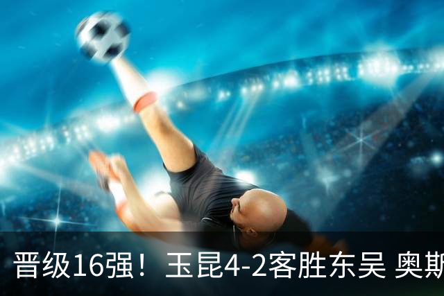 晋级16强！玉昆4-2客胜东吴 奥斯卡点射双响费尔南多破门