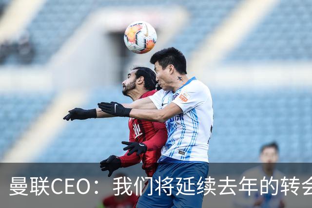 曼联CEO：我们将延续去年的转会策略，买对球队未来正确的人