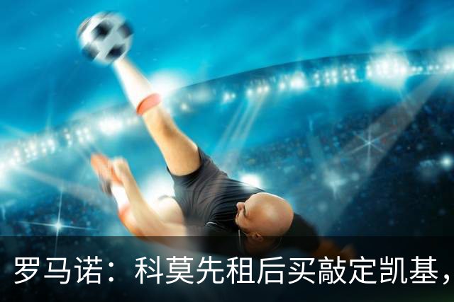 罗马诺：科莫先租后买敲定凯基，接近租借扬·库托、600万签米拉