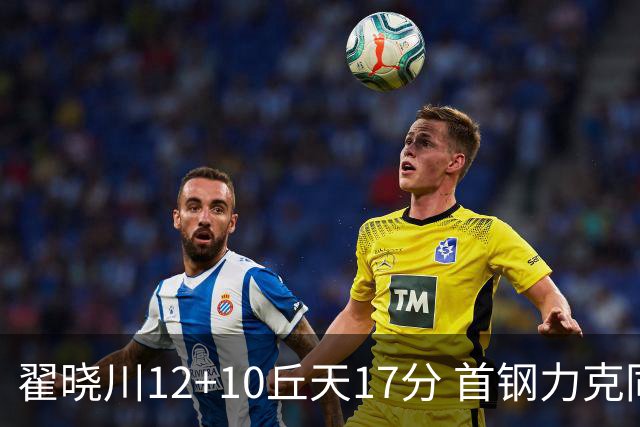 翟晓川12+10丘天17分 首钢力克同曦夺四连胜