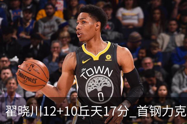 翟晓川12+10丘天17分 首钢力克同曦夺四连胜