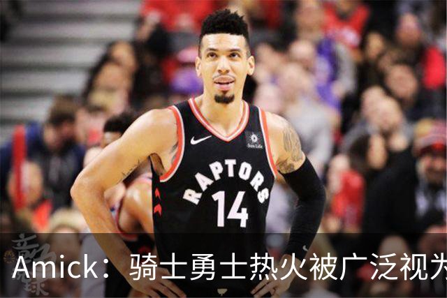 Amick：骑士勇士热火被广泛视为老詹下家前三热门 要密切关注骑士