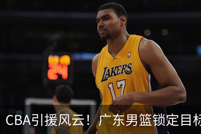CBA引援风云！广东男篮锁定目标，杜锋心仪已久需花重金