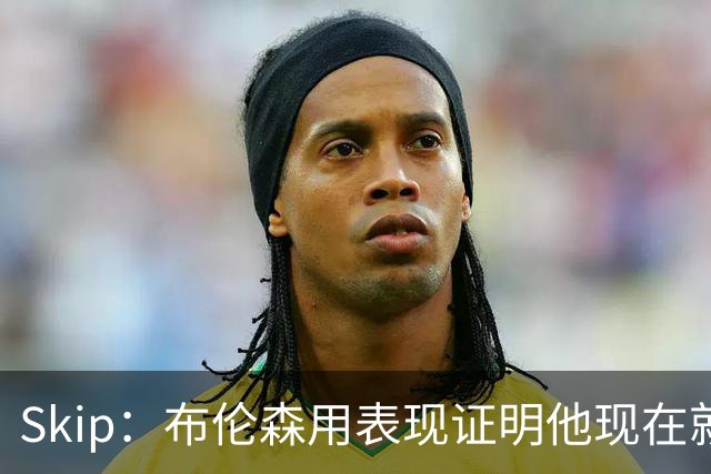 Skip：布伦森用表现证明他现在就是NBA最出色的球员 而非亚历山大
