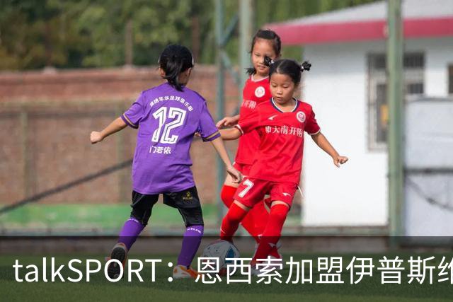 talkSPORT：恩西索加盟伊普斯维奇在即